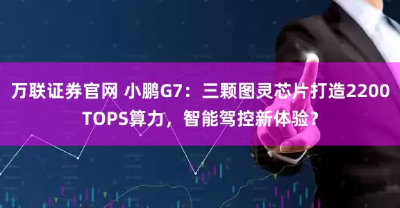 万联证券官网 小鹏G7：三颗图灵芯片打造2200TOPS算力，智能驾控新体验？