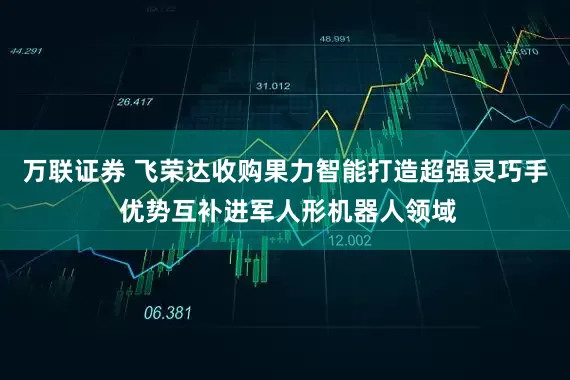 万联证券 飞荣达收购果力智能打造超强灵巧手 优势互补进军人形机器人领域