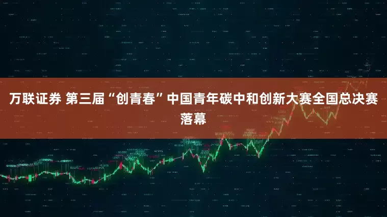万联证券 第三届“创青春”中国青年碳中和创新大赛全国总决赛落幕