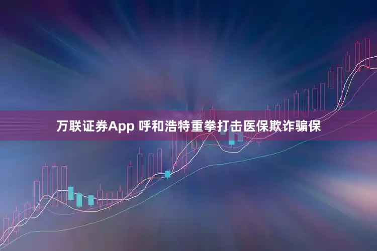 万联证券App 呼和浩特重拳打击医保欺诈骗保