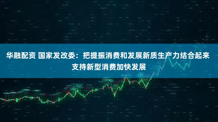 华融配资 国家发改委：把提振消费和发展新质生产力结合起来 支持新型消费加快发展