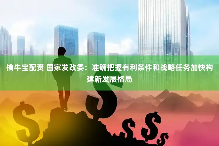 擒牛宝配资 国家发改委：准确把握有利条件和战略任务加快构建新发展格局