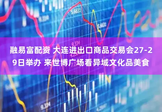 融易富配资 大连进出口商品交易会27-29日举办 来世博广场看异域文化品美食