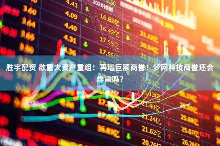 胜宇配资 欲重大资产重组！再增巨额商誉！梦网科技商誉还会炸雷吗？