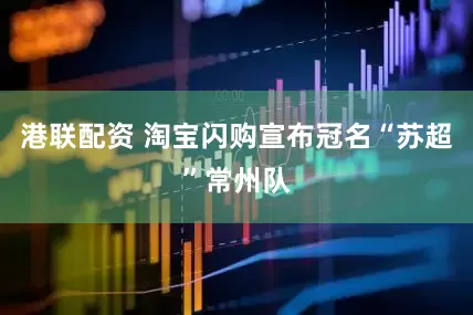 港联配资 淘宝闪购宣布冠名“苏超”常州队