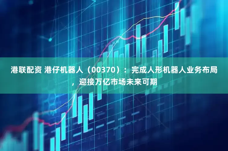 港联配资 港仔机器人（00370）：完成人形机器人业务布局，迎接万亿市场未来可期