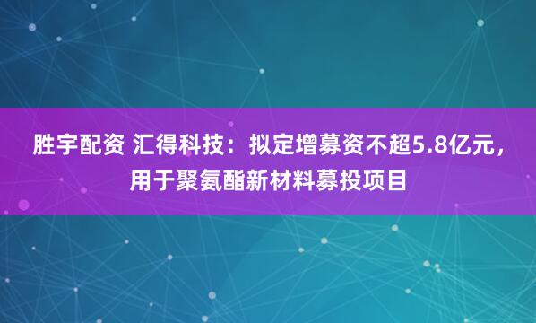 胜宇配资 汇得科技：拟定增募资不超5.8亿元，用于聚氨酯新材料募投项目