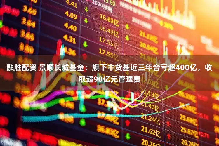 融胜配资 景顺长城基金：旗下非货基近三年合亏超400亿，收取超90亿元管理费