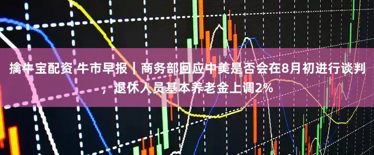 擒牛宝配资 牛市早报｜商务部回应中美是否会在8月初进行谈判，退休人员基本养老金上调2%
