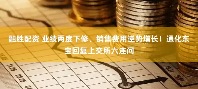 融胜配资 业绩两度下修、销售费用逆势增长！通化东宝回复上交所六连问