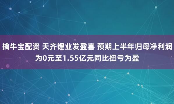擒牛宝配资 天齐锂业发盈喜 预期上半年归母净利润为0元至1.55亿元同比扭亏为盈