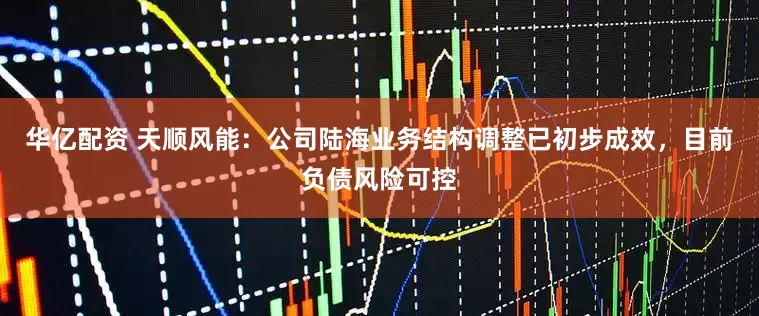 华亿配资 天顺风能：公司陆海业务结构调整已初步成效，目前负债风险可控