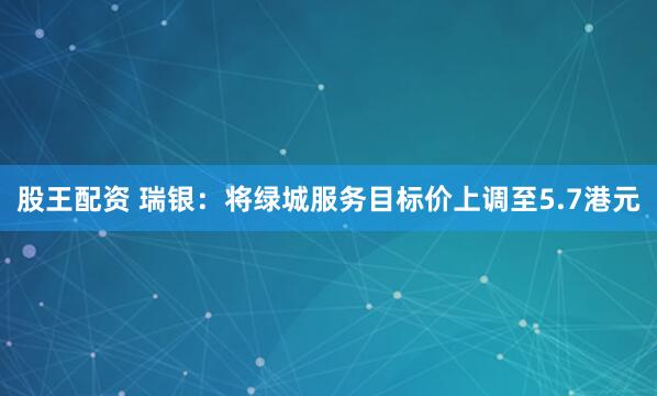 股王配资 瑞银：将绿城服务目标价上调至5.7港元