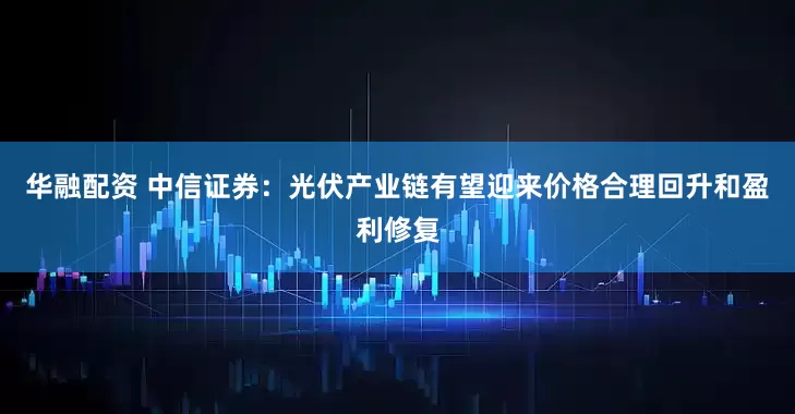 华融配资 中信证券：光伏产业链有望迎来价格合理回升和盈利修复