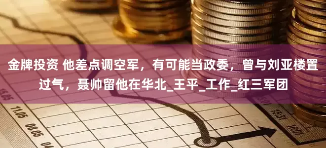 金牌投资 他差点调空军，有可能当政委，曾与刘亚楼置过气，聂帅留他在华北_王平_工作_红三军团