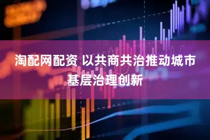 淘配网配资 以共商共治推动城市基层治理创新