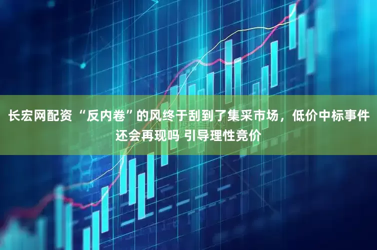 长宏网配资 “反内卷”的风终于刮到了集采市场，低价中标事件还会再现吗 引导理性竞价