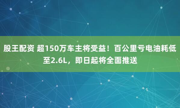 股王配资 超150万车主将受益！百公里亏电油耗低至2.6L，即日起将全面推送