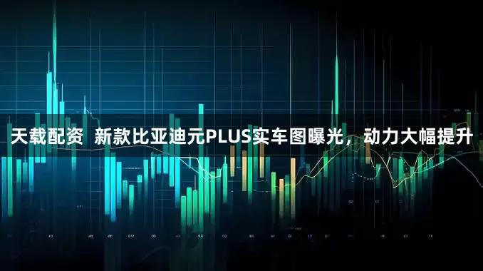 天载配资  新款比亚迪元PLUS实车图曝光，动力大幅提升